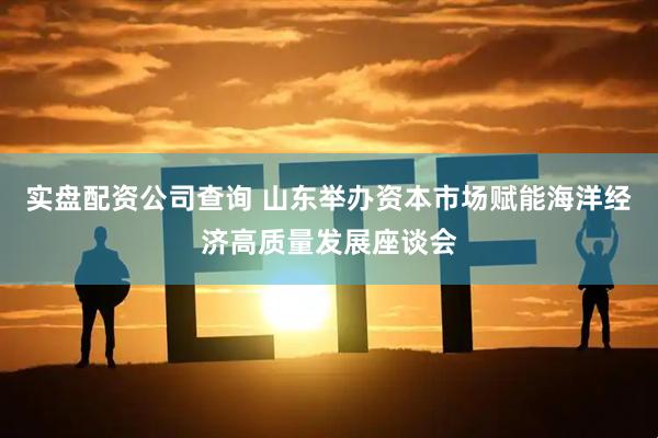 实盘配资公司查询 山东举办资本市场赋能海洋经济高质量发展座谈会
