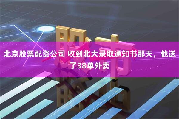 北京股票配资公司 收到北大录取通知书那天，他送了38单外卖
