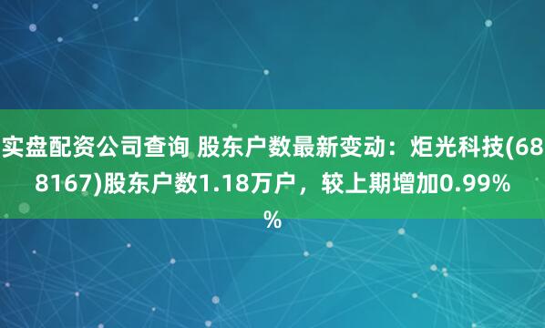 实盘配资公司查询 股东户数最新变动：炬光科技(688167)股东户数1.18万户，较上期增加0.99%