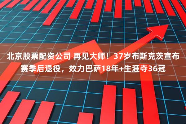 北京股票配资公司 再见大师！37岁布斯克茨宣布赛季后退役，效力巴萨18年+生涯夺36冠