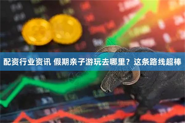 配资行业资讯 假期亲子游玩去哪里？这条路线超棒