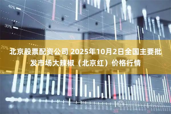 北京股票配资公司 2025年10月2日全国主要批发市场大辣椒（北京红）价格行情