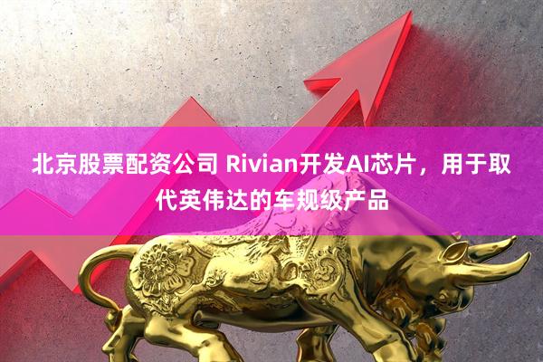 北京股票配资公司 Rivian开发AI芯片，用于取代英伟达的车规级产品