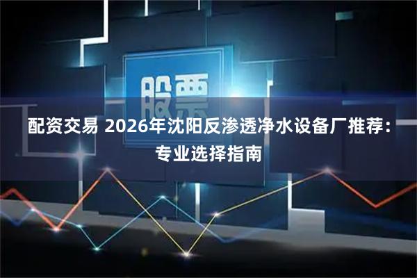 配资交易 2026年沈阳反渗透净水设备厂推荐：专业选择指南