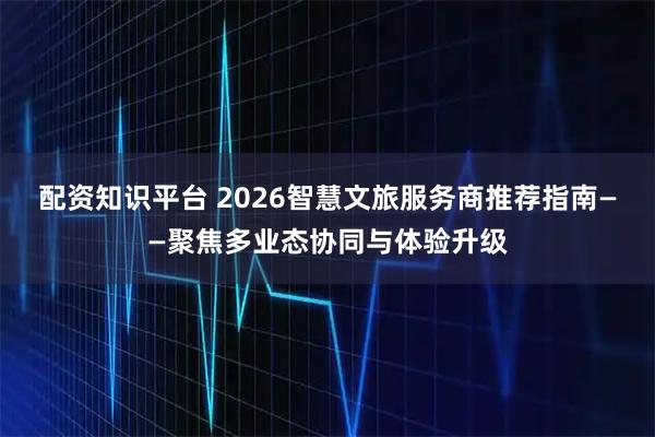 配资知识平台 2026智慧文旅服务商推荐指南——聚焦多业态协同与体验升级