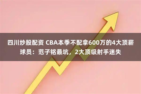 四川炒股配资 CBA本季不配拿600万的4大顶薪球员：范子铭最坑，2大顶级射手迷失