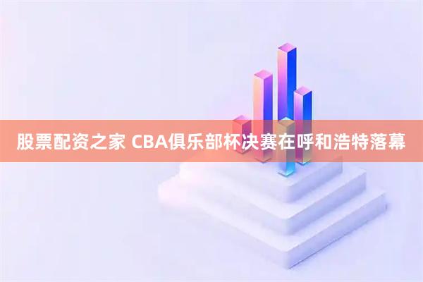 股票配资之家 CBA俱乐部杯决赛在呼和浩特落幕