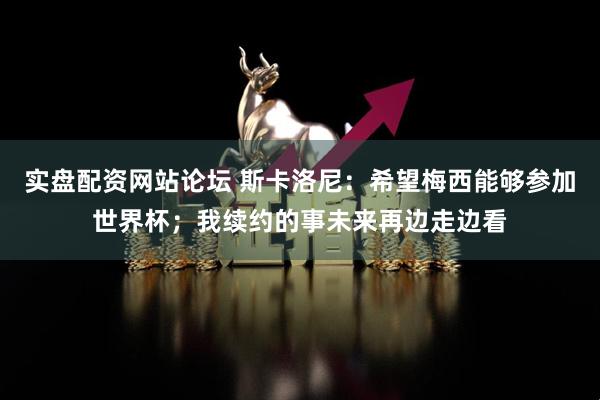 实盘配资网站论坛 斯卡洛尼：希望梅西能够参加世界杯；我续约的事未来再边走边看