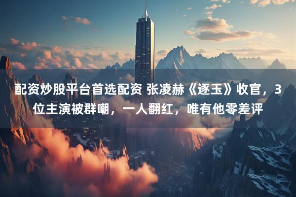 配资炒股平台首选配资 张凌赫《逐玉》收官，3位主演被群嘲，一人翻红，唯有他零差评